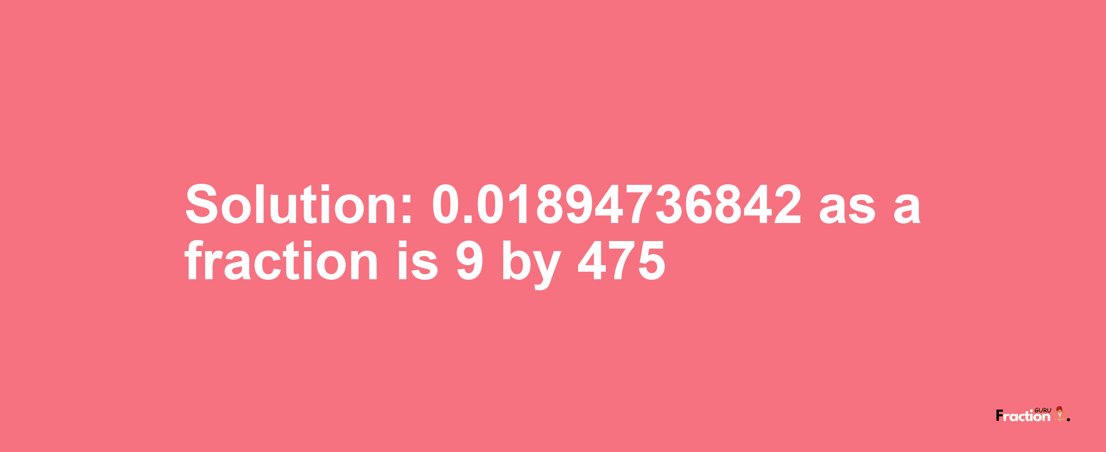 Solution:0.01894736842 as a fraction is 9/475